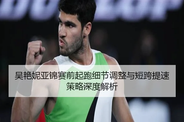 吴艳妮亚锦赛前起跑细节调整与短跨提速策略深度解析