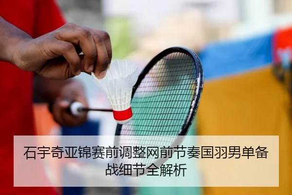 石宇奇亚锦赛前调整网前节奏国羽男单备战细节全解析