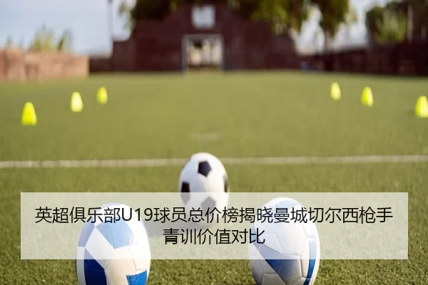 英超俱乐部U19球员总价榜揭晓曼城切尔西枪手青训价值对比